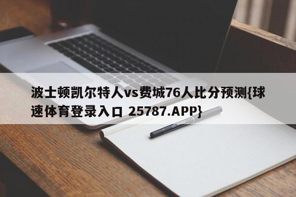 波士顿凯尔特人vs费城76人比分预测{球速体育登录入口 25787.APP}