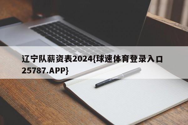 辽宁队薪资表2024{球速体育登录入口 25787.APP}