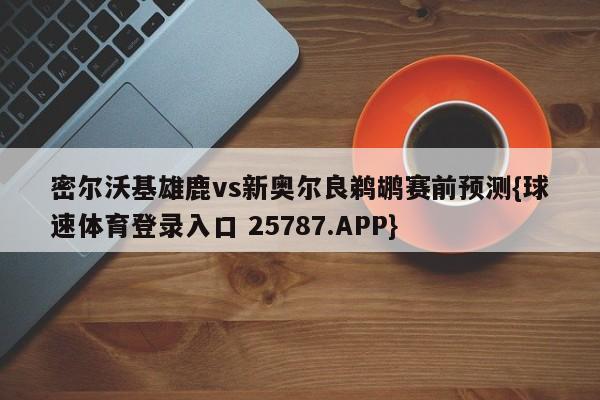 密尔沃基雄鹿vs新奥尔良鹈鹕赛前预测{球速体育登录入口 25787.APP}