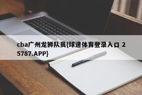 cba广州龙狮队员{球速体育登录入口 25787.APP}