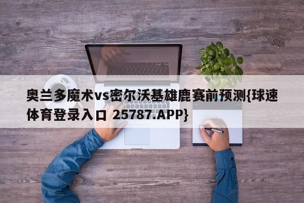 奥兰多魔术vs密尔沃基雄鹿赛前预测{球速体育登录入口 25787.APP}