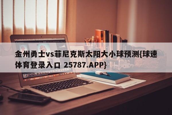 金州勇士vs菲尼克斯太阳大小球预测{球速体育登录入口 25787.APP}