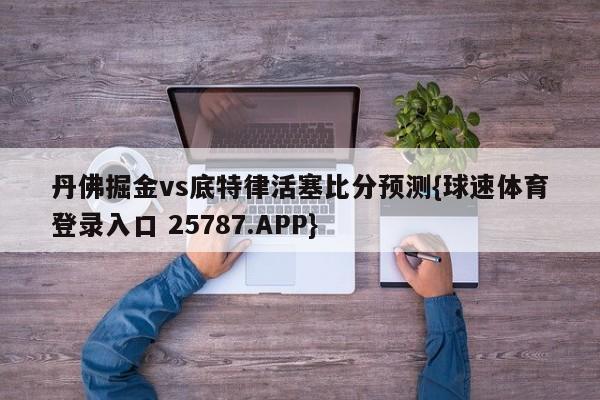 丹佛掘金vs底特律活塞比分预测{球速体育登录入口 25787.APP}