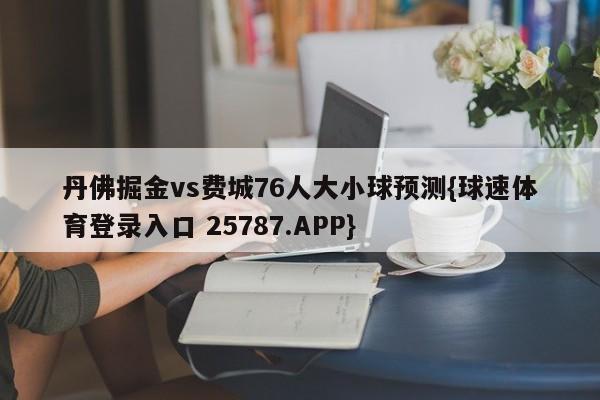 丹佛掘金vs费城76人大小球预测{球速体育登录入口 25787.APP}