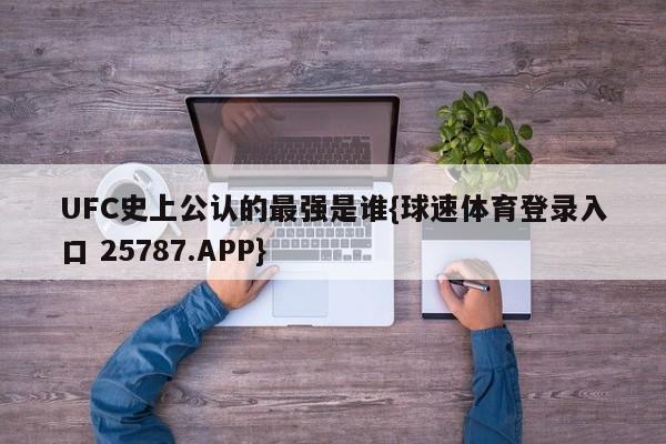 UFC史上公认的最强是谁{球速体育登录入口 25787.APP}