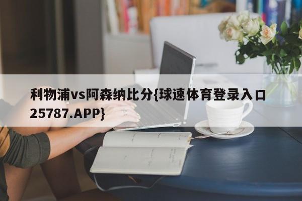 利物浦vs阿森纳比分{球速体育登录入口 25787.APP}