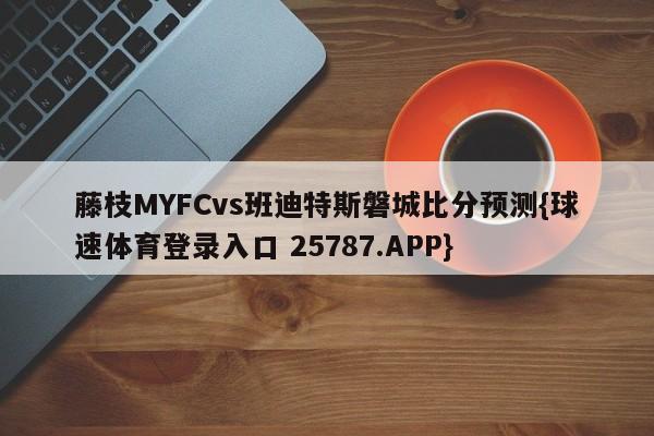 藤枝MYFCvs班迪特斯磐城比分预测{球速体育登录入口 25787.APP}