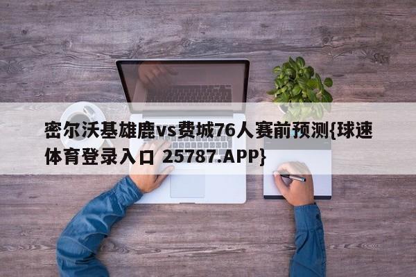 密尔沃基雄鹿vs费城76人赛前预测{球速体育登录入口 25787.APP}