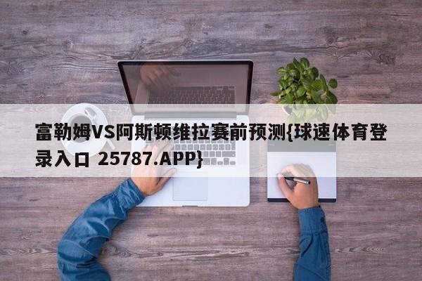 富勒姆VS阿斯顿维拉赛前预测{球速体育登录入口 25787.APP}