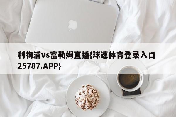 利物浦vs富勒姆直播{球速体育登录入口 25787.APP}