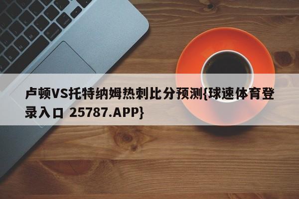 卢顿VS托特纳姆热刺比分预测{球速体育登录入口 25787.APP}