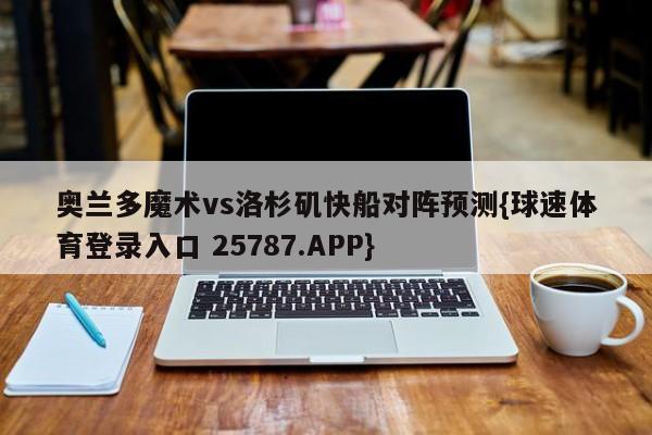 奥兰多魔术vs洛杉矶快船对阵预测{球速体育登录入口 25787.APP}