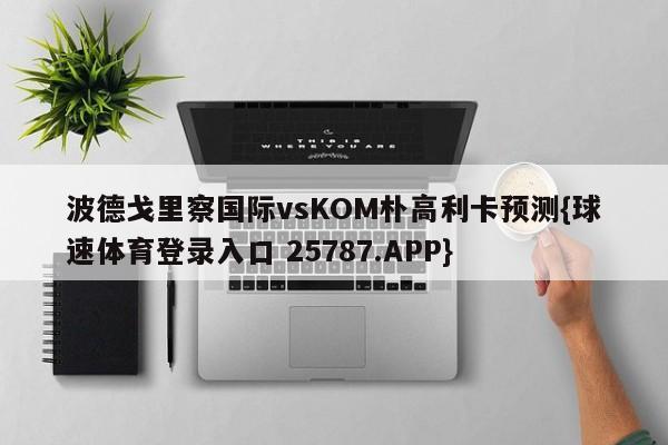 波德戈里察国际vsKOM朴高利卡预测{球速体育登录入口 25787.APP}