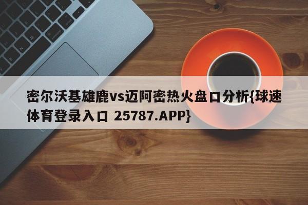 密尔沃基雄鹿vs迈阿密热火盘口分析{球速体育登录入口 25787.APP}