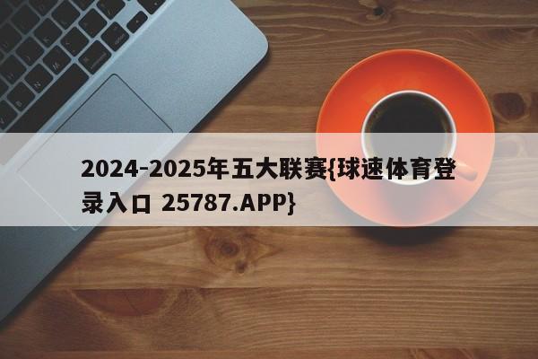 2024-2025年五大联赛{球速体育登录入口 25787.APP}