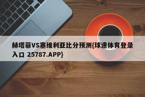 赫塔菲VS塞维利亚比分预测{球速体育登录入口 25787.APP}