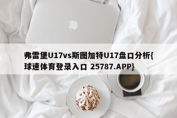 弗雷堡U17vs斯图加特U17盘口分析{球速体育登录入口 25787.APP}