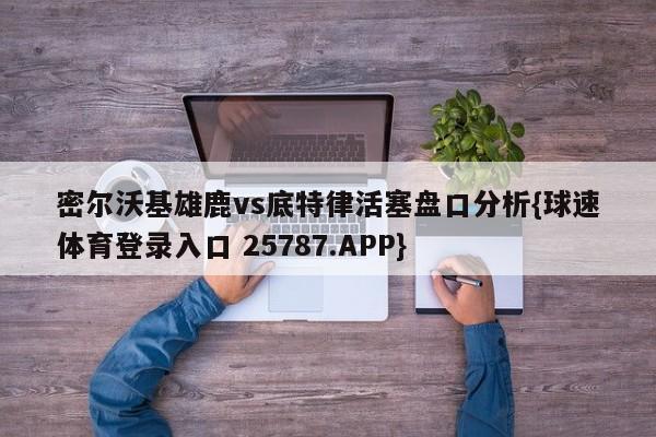 密尔沃基雄鹿vs底特律活塞盘口分析{球速体育登录入口 25787.APP}