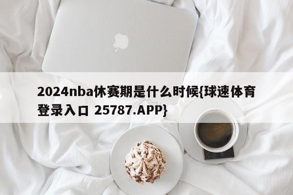 2024nba休赛期是什么时候{球速体育登录入口 25787.APP}