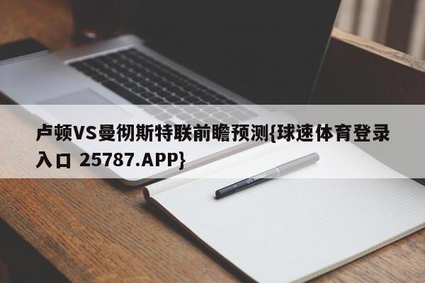 卢顿VS曼彻斯特联前瞻预测{球速体育登录入口 25787.APP}