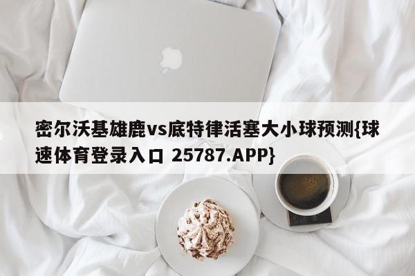 密尔沃基雄鹿vs底特律活塞大小球预测{球速体育登录入口 25787.APP}