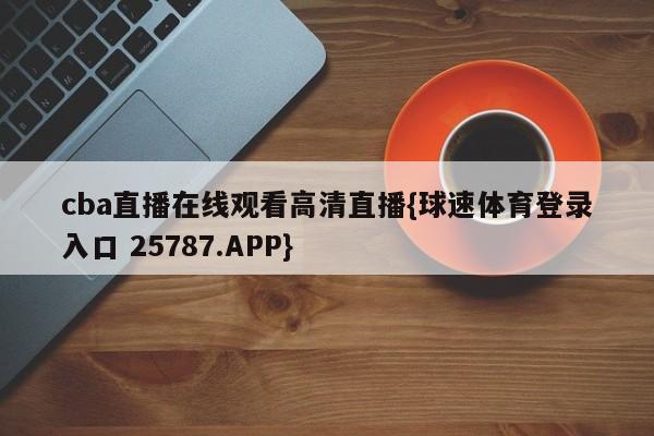 cba直播在线观看高清直播{球速体育登录入口 25787.APP}