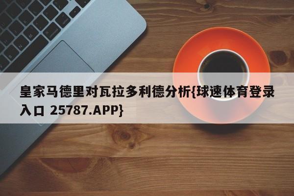 皇家马德里对瓦拉多利德分析{球速体育登录入口 25787.APP}