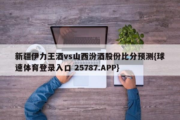 新疆伊力王酒vs山西汾酒股份比分预测{球速体育登录入口 25787.APP}