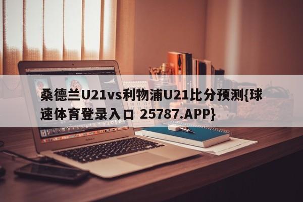 桑德兰U21vs利物浦U21比分预测{球速体育登录入口 25787.APP}