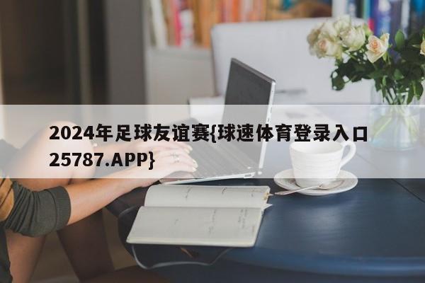 2024年足球友谊赛{球速体育登录入口 25787.APP}