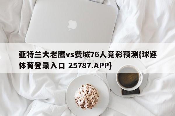 亚特兰大老鹰vs费城76人竞彩预测{球速体育登录入口 25787.APP}