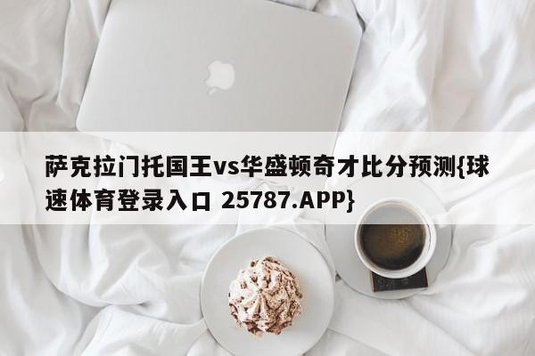 萨克拉门托国王vs华盛顿奇才比分预测{球速体育登录入口 25787.APP}