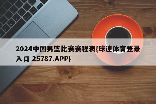 2024中国男篮比赛赛程表{球速体育登录入口 25787.APP}