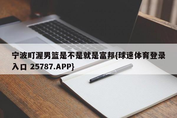 宁波町渥男篮是不是就是富邦{球速体育登录入口 25787.APP}