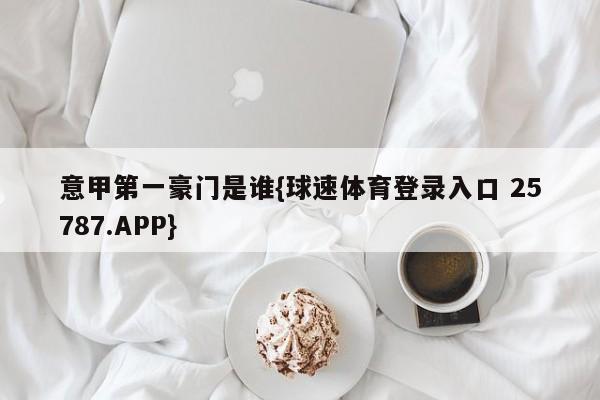 意甲第一豪门是谁{球速体育登录入口 25787.APP}