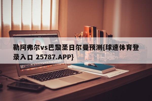 勒阿弗尔vs巴黎圣日尔曼预测{球速体育登录入口 25787.APP}