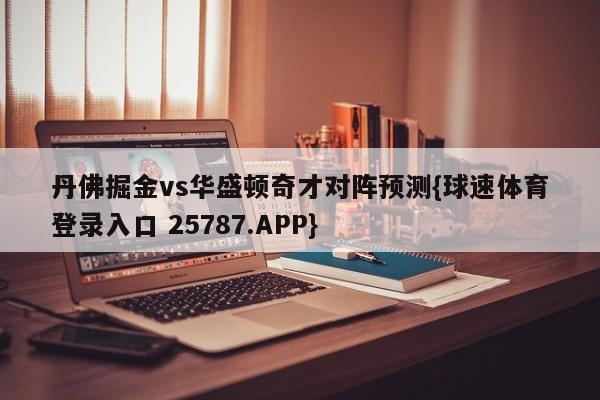 丹佛掘金vs华盛顿奇才对阵预测{球速体育登录入口 25787.APP}