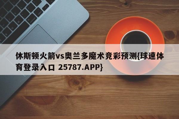 休斯顿火箭vs奥兰多魔术竞彩预测{球速体育登录入口 25787.APP}