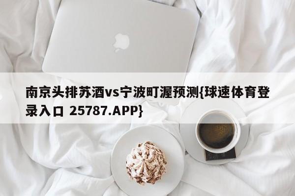 南京头排苏酒vs宁波町渥预测{球速体育登录入口 25787.APP}