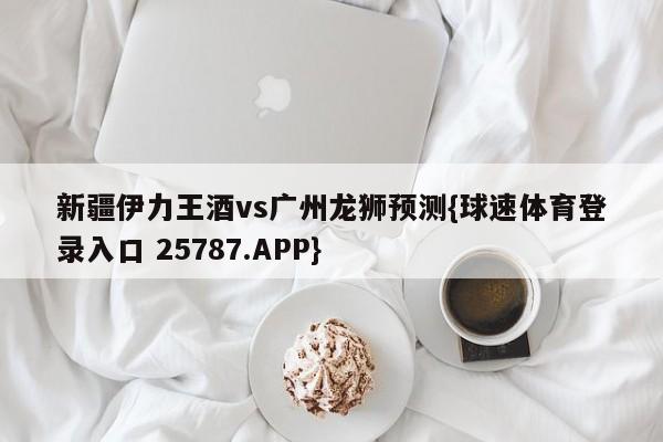 新疆伊力王酒vs广州龙狮预测{球速体育登录入口 25787.APP}