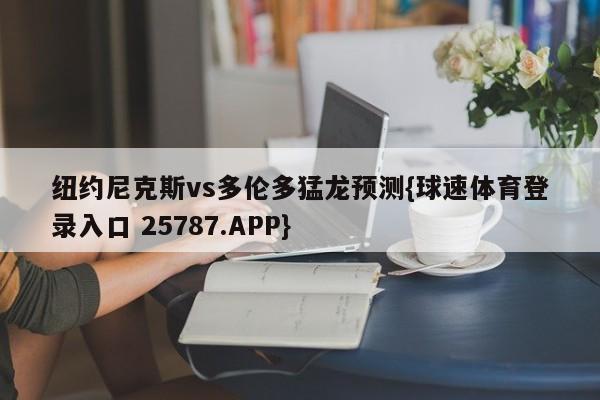 纽约尼克斯vs多伦多猛龙预测{球速体育登录入口 25787.APP}