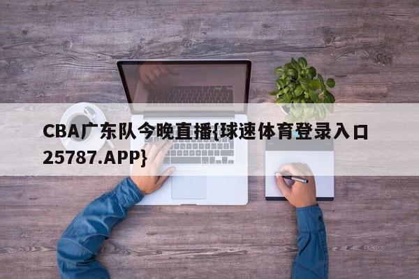 CBA广东队今晚直播{球速体育登录入口 25787.APP}