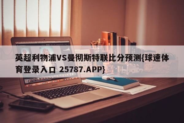 英超利物浦VS曼彻斯特联比分预测{球速体育登录入口 25787.APP}