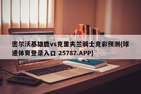 密尔沃基雄鹿vs克里夫兰骑士竞彩预测{球速体育登录入口 25787.APP}