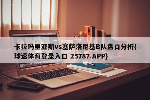 卡拉玛里亚斯vs塞萨洛尼基B队盘口分析{球速体育登录入口 25787.APP}